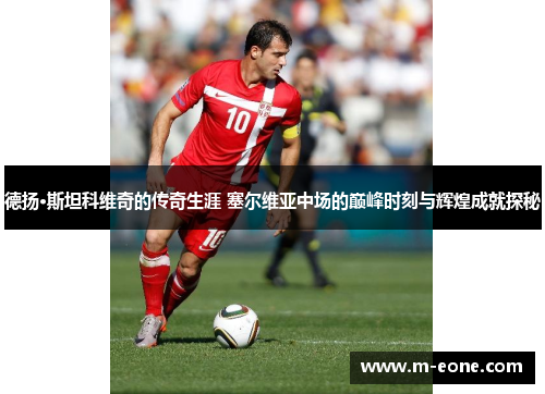 德扬·斯坦科维奇的传奇生涯 塞尔维亚中场的巅峰时刻与辉煌成就探秘