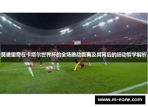 莫德里奇在卡塔尔世界杯的全场跑动距离及其背后的运动哲学解析