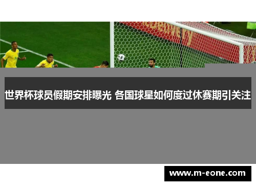 世界杯球员假期安排曝光 各国球星如何度过休赛期引关注
