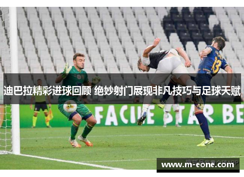 迪巴拉精彩进球回顾 绝妙射门展现非凡技巧与足球天赋