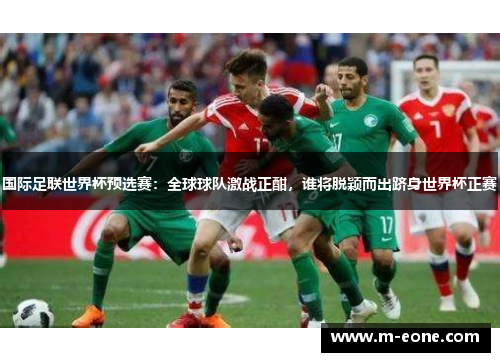 国际足联世界杯预选赛：全球球队激战正酣，谁将脱颖而出跻身世界杯正赛
