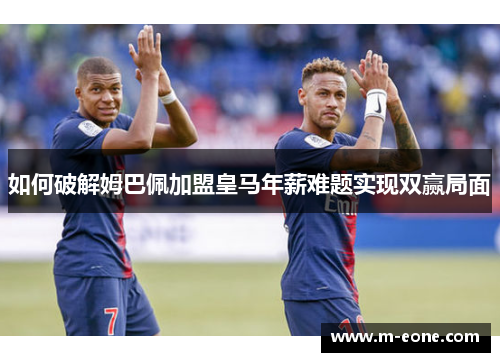 如何破解姆巴佩加盟皇马年薪难题实现双赢局面