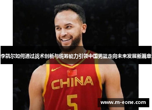 李凯尔如何通过战术创新与统筹能力引领中国男篮走向未来发展新篇章