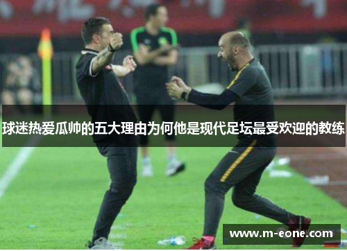 球迷热爱瓜帅的五大理由为何他是现代足坛最受欢迎的教练