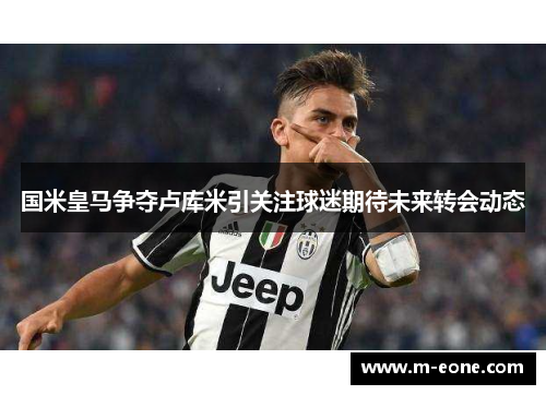 国米皇马争夺卢库米引关注球迷期待未来转会动态