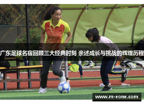 广东足球名宿回顾三大经典时刻 亲述成长与挑战的辉煌历程