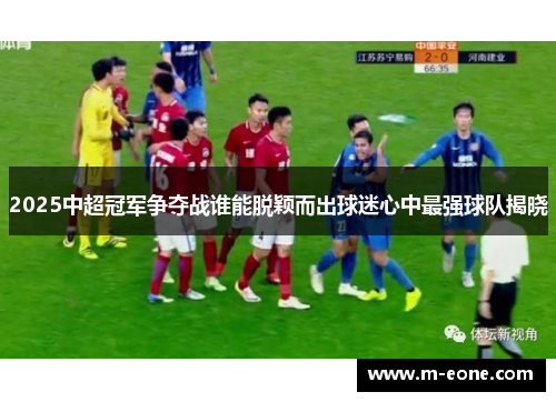 2025中超冠军争夺战谁能脱颖而出球迷心中最强球队揭晓