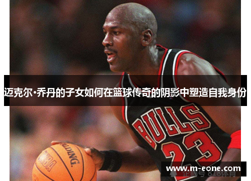 迈克尔·乔丹的子女如何在篮球传奇的阴影中塑造自我身份